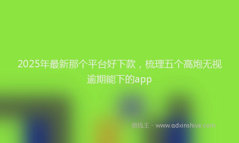 2025年最新那个平台好下款，梳理五个高炮无视逾期能下的app