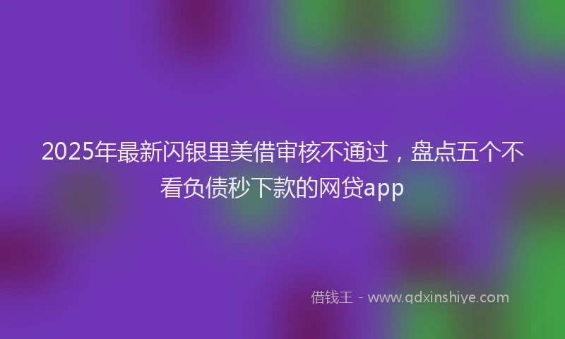 2025年最新闪银里美借审核不通过，盘点五个不看负债秒下款的网贷app