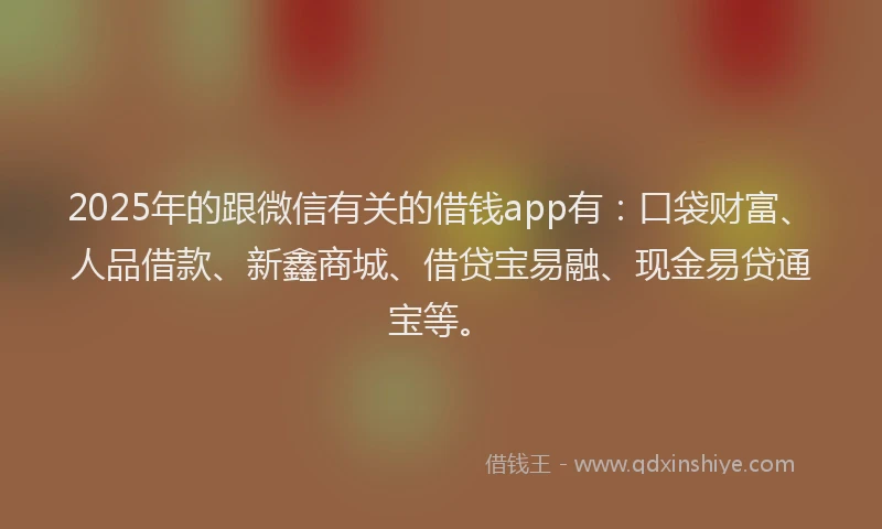 2025年的跟微信有关的借钱app有：口袋财富、人品借款、新鑫商城、借贷宝易融、现金易贷通宝等。