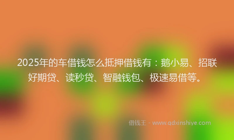2025年的车借钱怎么抵押借钱有：鹅小易、招联好期贷、读秒贷、智融钱包、极速易借等。