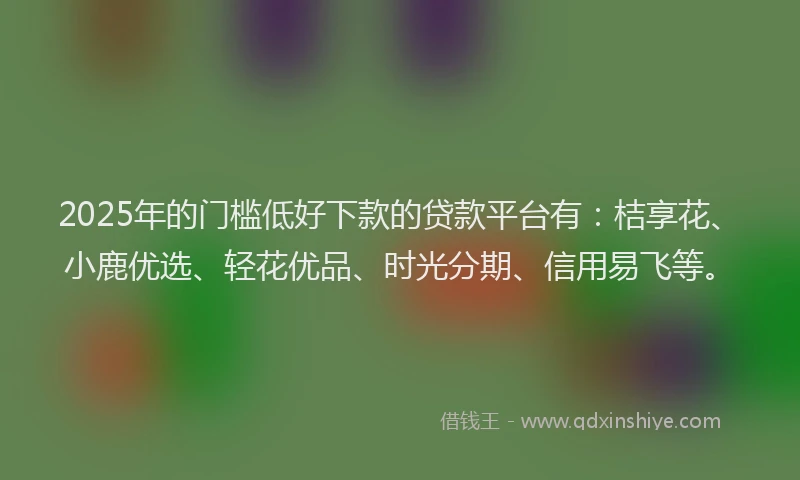 2025年的门槛低好下款的贷款平台有：桔享花、小鹿优选、轻花优品、时光分期、信用易飞等。