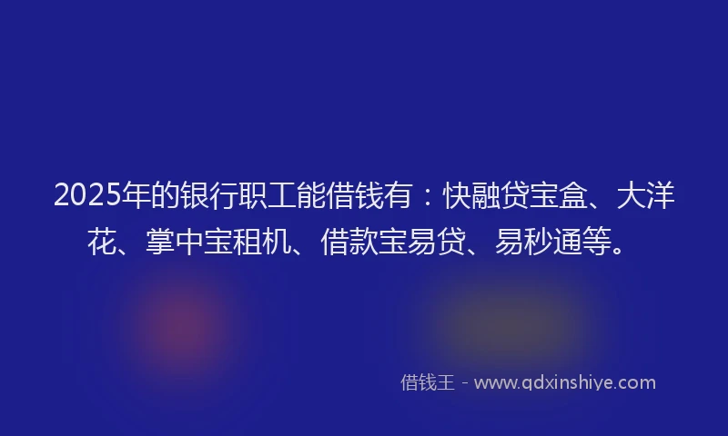 2025年的银行职工能借钱有：快融贷宝盒、大洋花、掌中宝租机、借款宝易贷、易秒通等。
