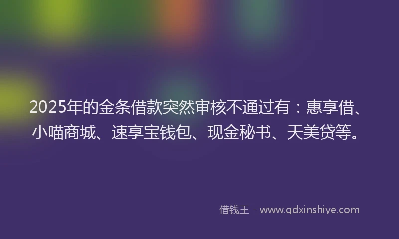 2025年的金条借款突然审核不通过有：惠享借、小喵商城、速享宝钱包、现金秘书、天美贷等。