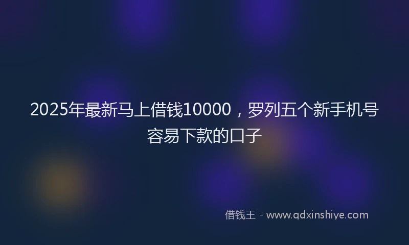 2025年最新马上借钱10000，罗列五个新手机号容易下款的口子