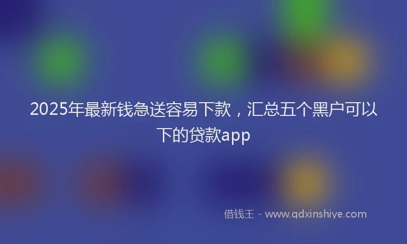2025年最新钱急送容易下款，汇总五个黑户可以下的贷款app