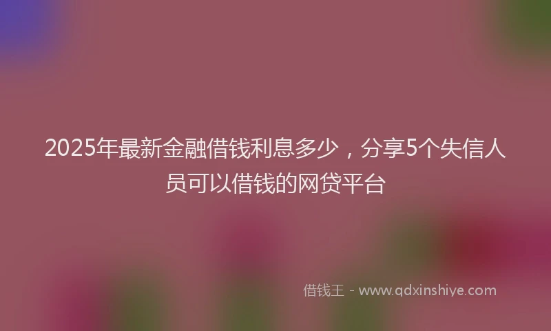 2025年最新金融借钱利息多少，分享5个失信人员可以借钱的网贷平台