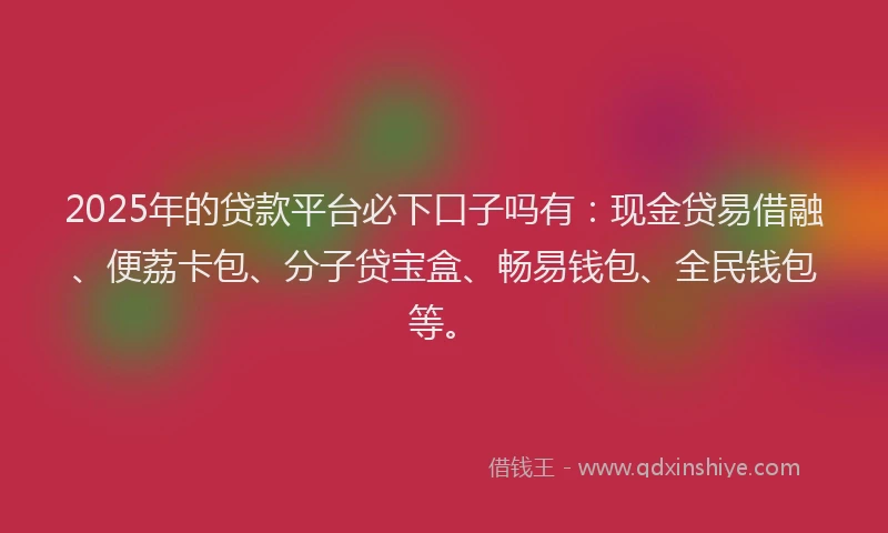 2025年的贷款平台必下口子吗有：现金贷易借融、便荔卡包、分子贷宝盒、畅易钱包、全民钱包等。
