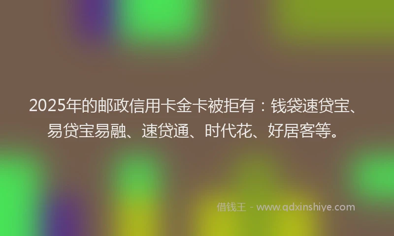 2025年的邮政信用卡金卡被拒有：钱袋速贷宝、易贷宝易融、速贷通、时代花、好居客等。