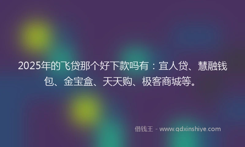 2025年的飞贷那个好下款吗有：宜人贷、慧融钱包、金宝盒、天天购、极客商城等。