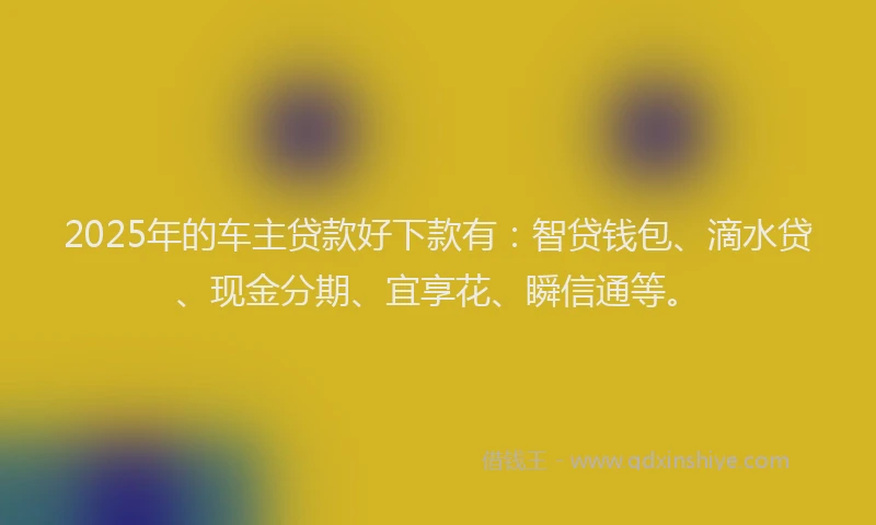 2025年的车主贷款好下款有：智贷钱包、滴水贷、现金分期、宜享花、瞬信通等。
