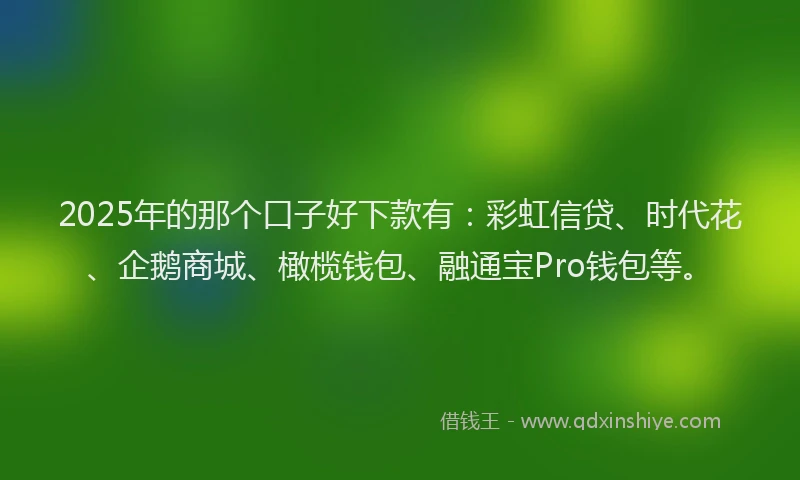 2025年的那个口子好下款有：彩虹信贷、时代花、企鹅商城、橄榄钱包、融通宝Pro钱包等。