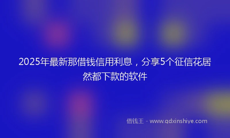2025年最新那借钱信用利息，分享5个征信花居然都下款的软件