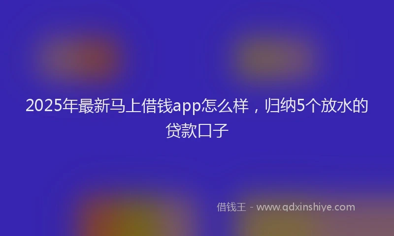2025年最新马上借钱app怎么样，归纳5个放水的贷款口子