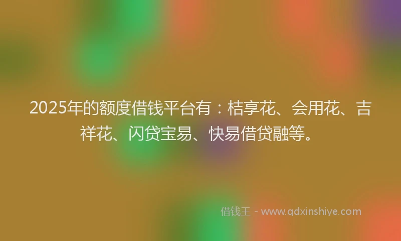 2025年的额度借钱平台有：桔享花、会用花、吉祥花、闪贷宝易、快易借贷融等。