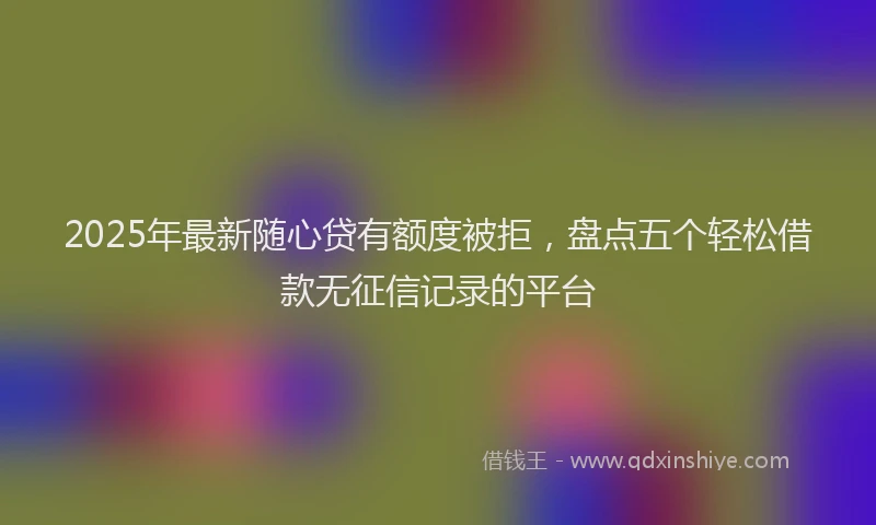 2025年最新随心贷有额度被拒,盘点五个轻松借款无征信记录的平台