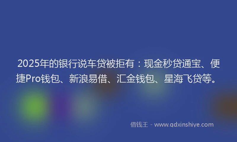 2025年的银行说车贷被拒有：现金秒贷通宝、便捷Pro钱包、新浪易借、汇金钱包、星海飞贷等。