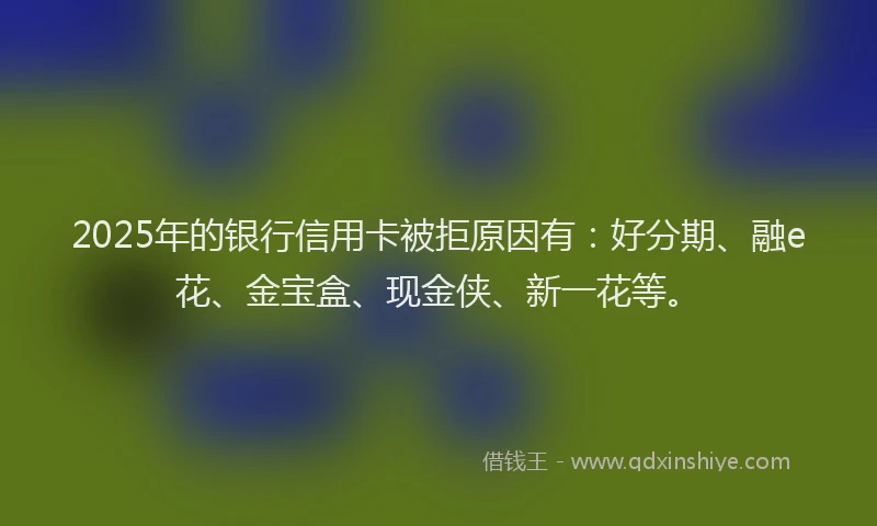 2025年的银行信用卡被拒原因有：好分期、融e花、金宝盒、现金侠、新一花等。