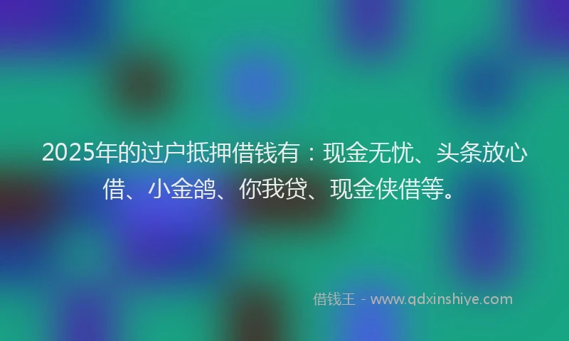 2025年的过户抵押借钱有：现金无忧、头条放心借、小金鸽、你我贷、现金侠借等。