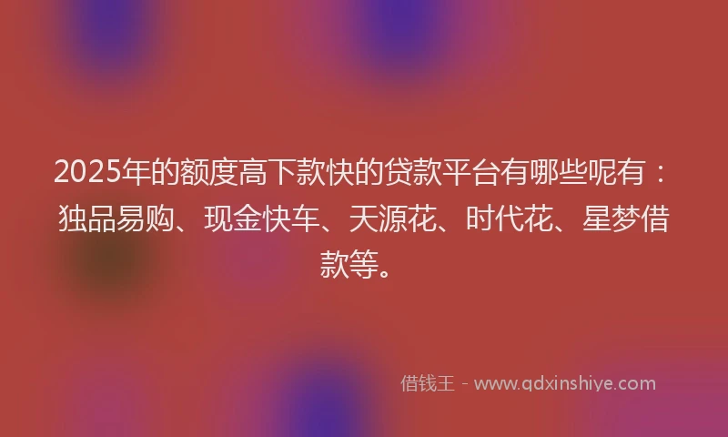 2025年的额度高下款快的贷款平台有哪些呢有：独品易购、现金快车、天源花、时代花、星梦借款等。