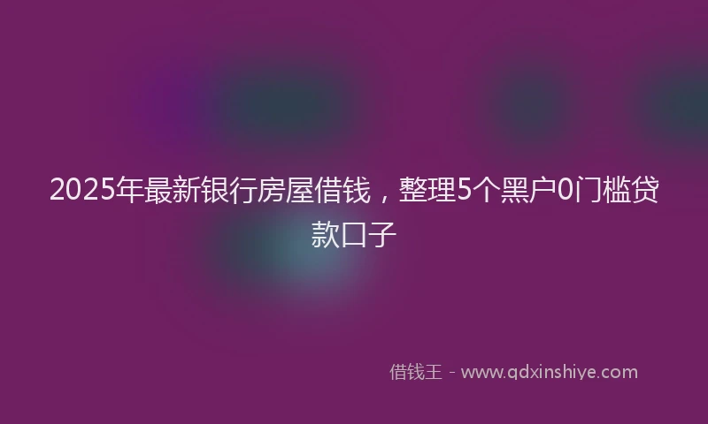 2025年最新银行房屋借钱，整理5个黑户0门槛贷款口子