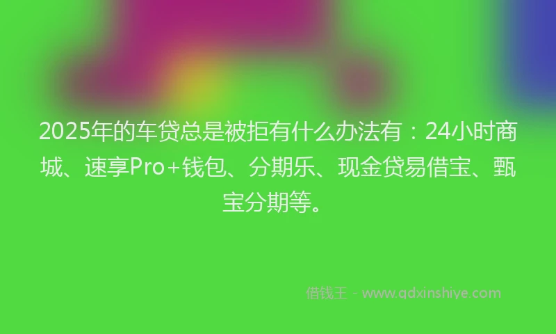 2025年的车贷总是被拒有什么办法有：24小时商城、速享Pro+钱包、分期乐、现金贷易借宝、甄宝分期等。