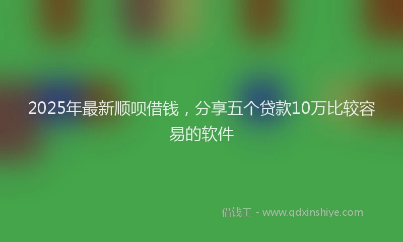 2025年最新顺呗借钱，分享五个贷款10万比较容易的软件