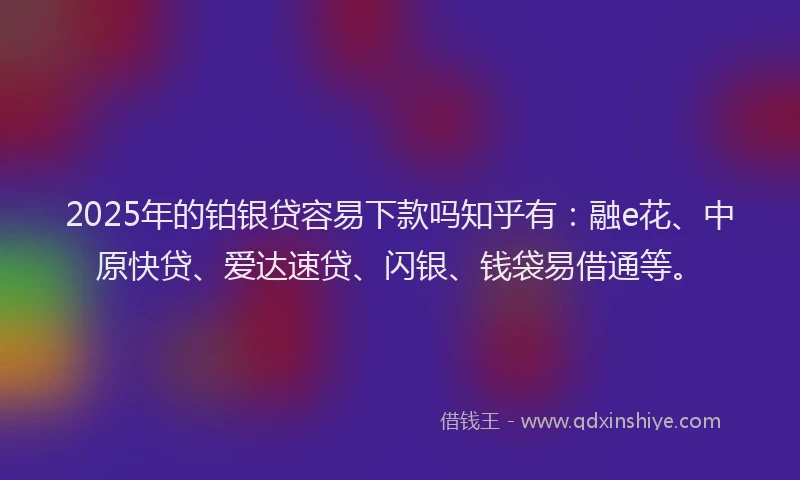 2025年的铂银贷容易下款吗知乎有：融e花、中原快贷、爱达速贷、闪银、钱袋易借通等。