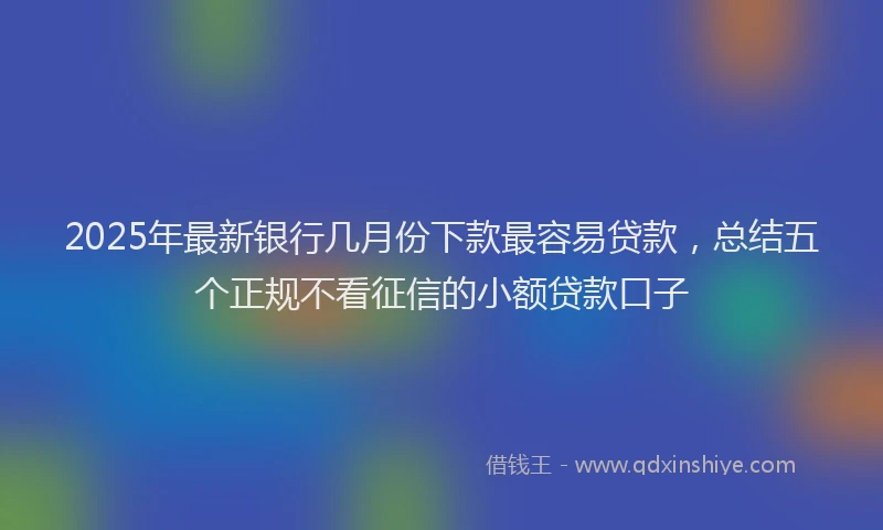 2025年最新银行几月份下款最容易贷款，总结五个正规不看征信的小额贷款口子