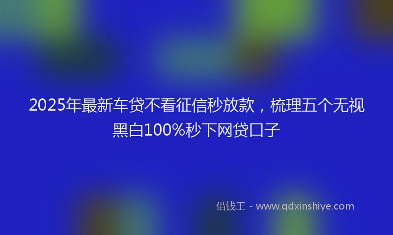 2025年最新车贷不看征信秒放款，梳理五个无视黑白100%秒下网贷口子