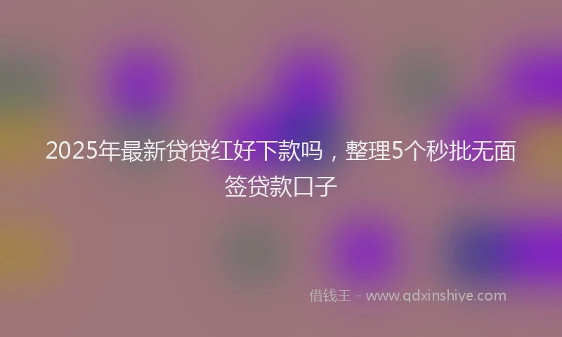 2025年最新贷贷红好下款吗，整理5个秒批无面签贷款口子
