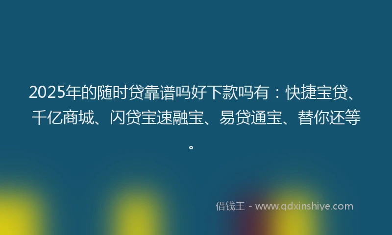 2025年的随时贷靠谱吗好下款吗有：快捷宝贷、千亿商城、闪贷宝速融宝、易贷通宝、替你还等。
