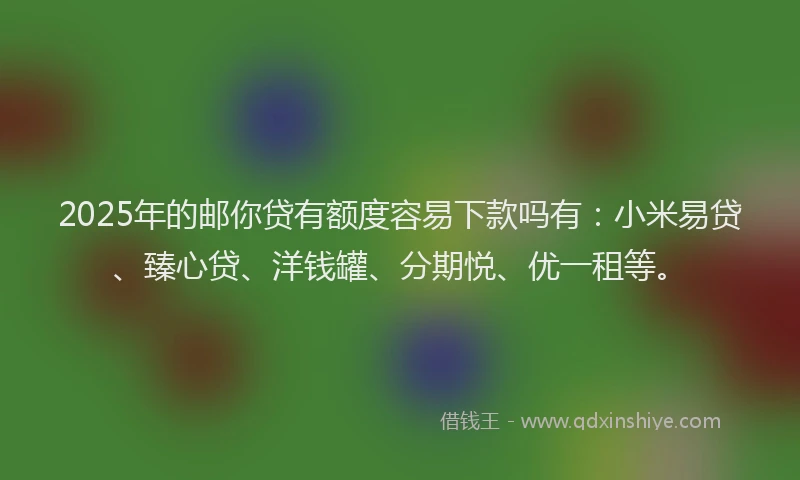 2025年的邮你贷有额度容易下款吗有：小米易贷、臻心贷、洋钱罐、分期悦、优一租等。