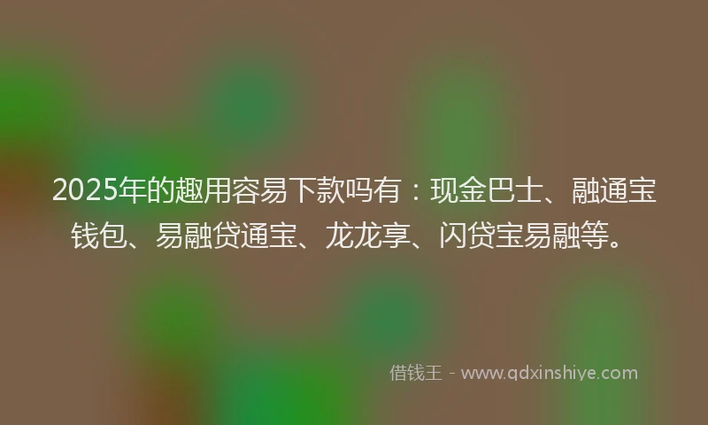 2025年的趣用容易下款吗有：现金巴士、融通宝钱包、易融贷通宝、龙龙享、闪贷宝易融等。