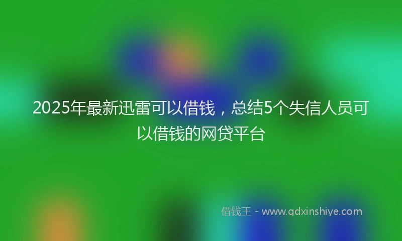 2025年最新迅雷可以借钱，总结5个失信人员可以借钱的网贷平台