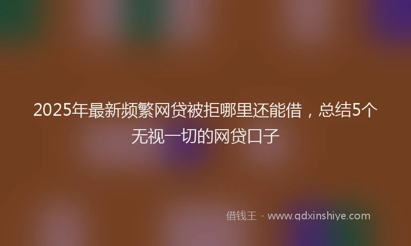 2025年最新频繁网贷被拒哪里还能借，总结5个无视一切的网贷口子
