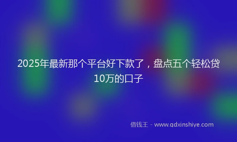 2025年最新那个平台好下款了，盘点五个轻松贷10万的口子