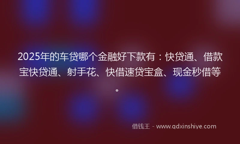 2025年的车贷哪个金融好下款有：快贷通、借款宝快贷通、射手花、快借速贷宝盒、现金秒借等。