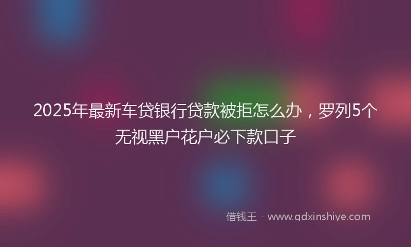 2025年最新车贷银行贷款被拒怎么办，罗列5个无视黑户花户必下款口子