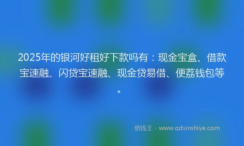2025年的银河好租好下款吗有：现金宝盒、借款宝速融、闪贷宝速融、现金贷易借、便荔钱包等。