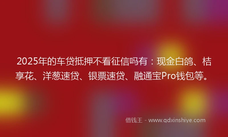 2025年的车贷抵押不看征信吗有：现金白鸽、桔享花、洋葱速贷、银票速贷、融通宝Pro钱包等。