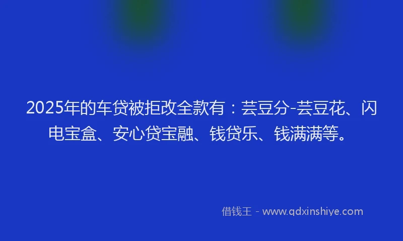 2025年的车贷被拒改全款有：芸豆分-芸豆花、闪电宝盒、安心贷宝融、钱贷乐、钱满满等。