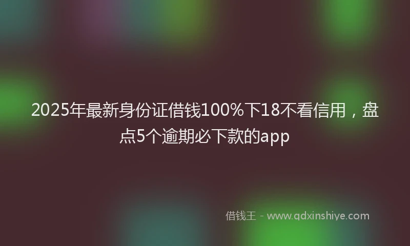 2025年最新身份证借钱100%下18不看信用，盘点5个逾期必下款的app