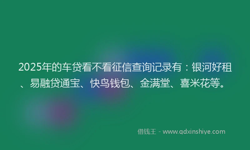 2025年的车贷看不看征信查询记录有：银河好租、易融贷通宝、快鸟钱包、金满堂、喜米花等。