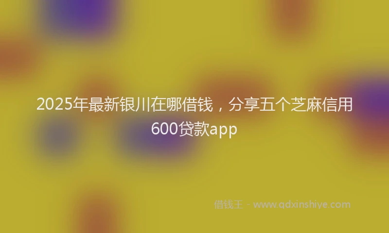 2025年最新银川在哪借钱，分享五个芝麻信用600贷款app