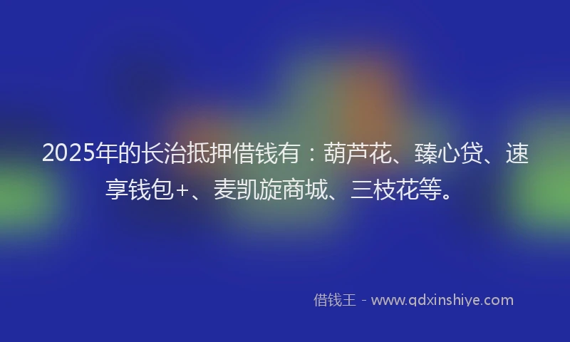 2025年的长治抵押借钱有：葫芦花、臻心贷、速享钱包+、麦凯旋商城、三枝花等。