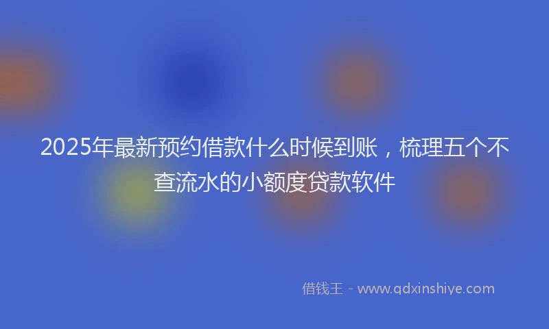 2025年最新预约借款什么时候到账，梳理五个不查流水的小额度贷款软件