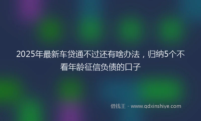 2025年最新车贷通不过还有啥办法，归纳5个不看年龄征信负债的口子