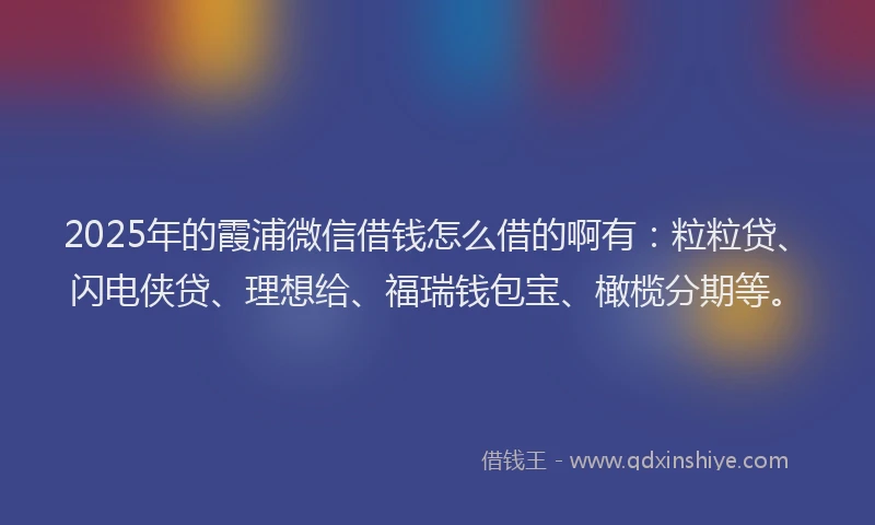 2025年的霞浦微信借钱怎么借的啊有：粒粒贷、闪电侠贷、理想给、福瑞钱包宝、橄榄分期等。