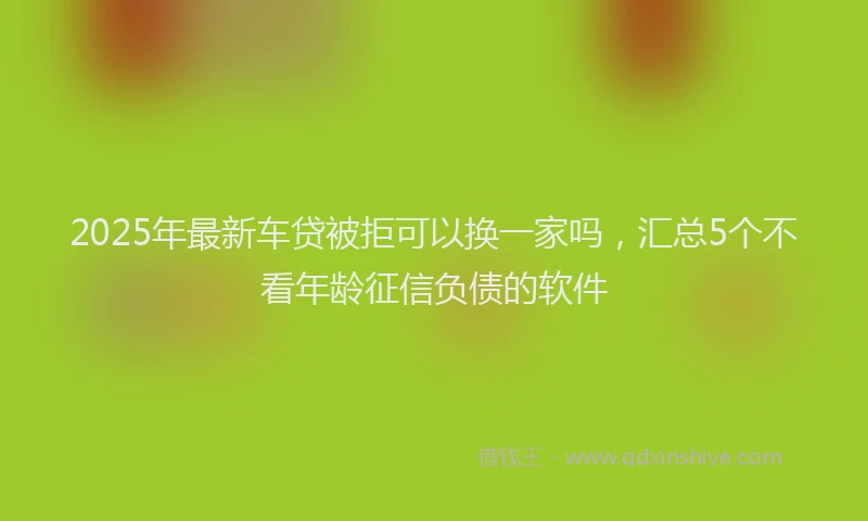 2025年最新车贷被拒可以换一家吗，汇总5个不看年龄征信负债的软件