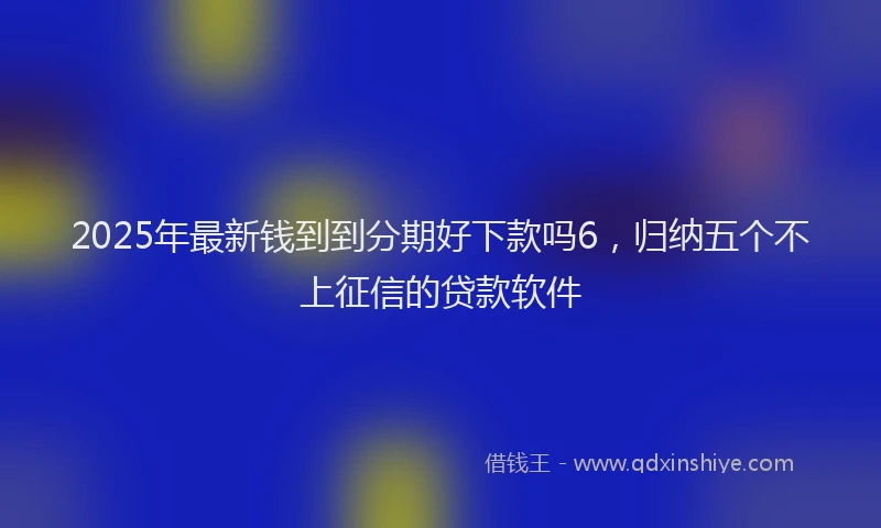2025年最新钱到到分期好下款吗6，归纳五个不上征信的贷款软件